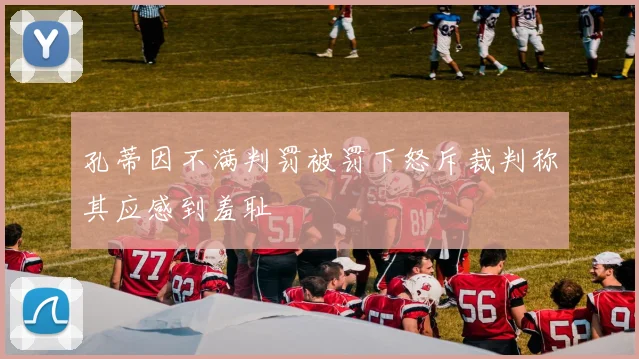 孔蒂因不满判罚被罚下怒斥裁判称其应感到羞耻