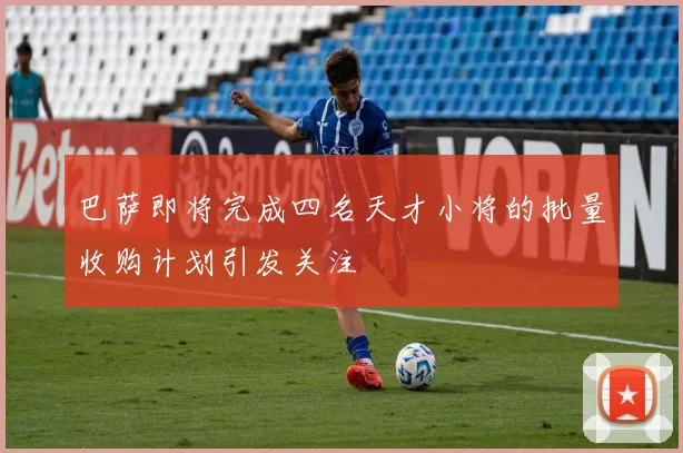 巴萨即将完成四名天才小将的批量收购计划引发关注