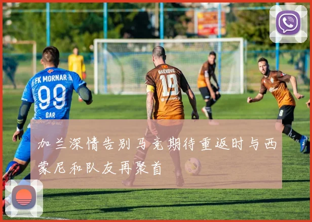 加兰深情告别马竞期待重返时与西蒙尼和队友再聚首