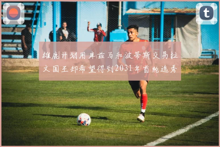 雄鹿计划用库兹马和波蒂斯交易拉文国王却希望得到2031年首轮选秀权