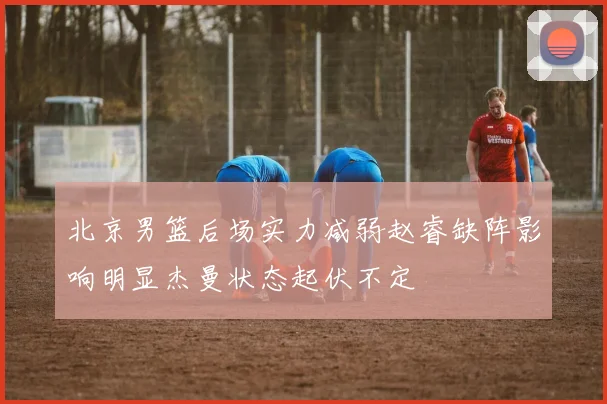 北京男篮后场实力减弱赵睿缺阵影响明显杰曼状态起伏不定
